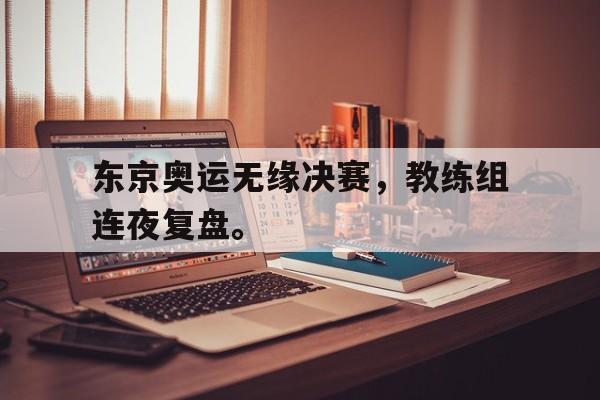东京奥运无缘决赛，教练组连夜复盘。