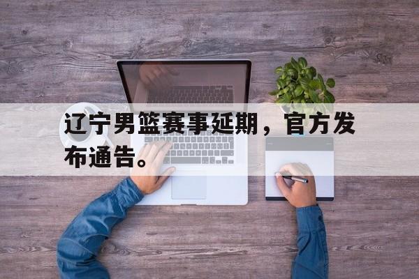 辽宁男篮赛事延期，官方发布通告。