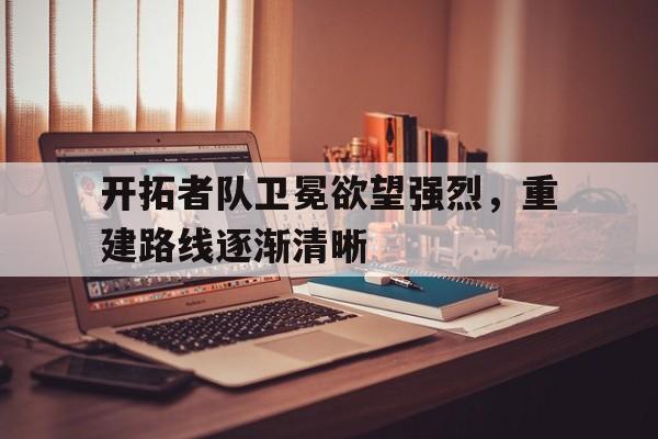 IM电竞下载官方版-开拓者队卫冕欲望强烈，重建路线逐渐清晰
