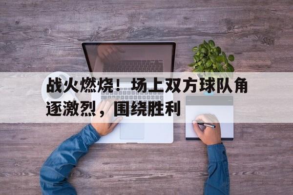 IM电竞下载官方版-战火燃烧！场上双方球队角逐激烈，围绕胜利