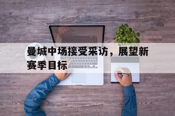 IM电竞下载官方版-曼城中场接受采访，展望新赛季目标