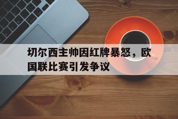 IM电竞下载官方版-切尔西主帅因红牌暴怒，欧国联比赛引发争议