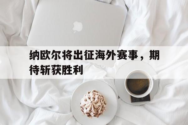 电子竞技-纳欧尔将出征海外赛事，期待斩获胜利