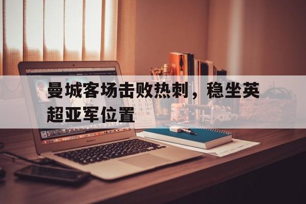 IM电竞app-曼城客场击败热刺，稳坐英超亚军位置